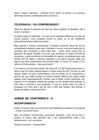 Gênio, mística, inspiração – carismas do Eu divino no homem e no cosmos;
são forças de Deus canalizadas pelo eu humano...

TOLERÂNCIA – OU COMPREENSÃO?
Dizer que alguém é tolerante em face de outras religiões ou filosofias, não é
louvor, é censura.
O homem pode ser tolerante: 1) ou por ser de absoluta indiferença em face do
mundo superior, como qualquer animal ou pedra; 2) ou por desdenhar
sobranceiramente as idéias dos outros.
Mas, quando o homem compreende a Verdade Universal, deixa ele de ser
simplesmente tolerante; sabe que a Verdade é uma só, mas que muitos são os
caminhos que conduzem a essa meta final – assim como muitos são os
afluentes, de águas límpidas ou turvas, que se lançam à magna torrente do
Amazonas, a qual se afunda na imensidade do oceano; compreende que cada
homem tem de seguir o caminho adaptado a seu gênio peculiar. Sabe que
alguns dos seus companheiros de jornada estão no marco 10, outros no 20,
outros no 50 da estrada – mas que importa?
E eu mesmo, em que ponto estou? No marco 20, 70, 90? Esteja onde estiver, o
certo é que há muitos viajores abaixo e muitos acima de mim. Por isto, eu não
apenas “tolero” os meus companheiros rumo ao Infinito, eu os compreendo e
aprovo; sei que estão comigo na mesma direção. Mesmo que alguns deles
estejam ainda ziguezagueando, incertos, para a direita e para a esquerda, que
importa? O erro também é aliado da verdade; um dia, também eles entrarão na
linha reta e iniciarão a sua ascensão. O que eu posso fazer por eles é
prosseguir em linha reta e ser tão bom e feliz que também eles tenham o
desejo de seguir o mesmo caminho.

HOMEM, SÊ: CONFORMISTA – E
INCONFORMISTA!
Aceita, ó homem, tudo que há de bom nas tradições do passado e do presente
– é este o teu conformismo.
Mas, sê também inconformista, procurando descobrir o que há de bom e
positivo no futuro. Não permitas que o teu tradicionalismo mate o teu
evolucionismo, nem vice-versa!
Guarda o que tens – e passa além!

 