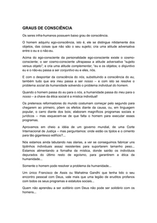 GRAUS DE CONSCIÊNCIA
Os seres infra-humanos possuem baixo grau de consciência.
O homem adquiriu ego-consciência, isto é, ele se distingue nitidamente dos
objetos, das coisas que não são o seu sujeito; cria uma atitude adversativa
entre o eu e o não-eu.
Acima do ego-consciente da personalidade ego-consciente existe o cosmoconsciente; o ser cosmo-consciente ultrapassa a atitude adversativa “sujeito
versus objeto”; e cria uma atitude complementar, “eu e os objetos; o disjuntivo
eu e o não-eu passa a ser conjuntivo eu e eles, nós.
E com o despontar da consciência do nós, substituindo a consciência do eu,
também tudo que era meu passa a ser nosso – e com isto se resolve o
problema social da humanidade solvendo o problema individual do homem.
Quando o homem passa do eu para o nós, a humanidade passa do meu para o
nosso – a chave da ética social é a mística individual!
Os pretensos reformadores do mundo costumam começar pelo segundo para
chegarem ao primeiro, põem os efeitos diante da causa, ou, em linguagem
popular, o carro diante dos bois; elaboram magníficos programas sociais e
jurídicos – mas esquecem-se de que falta o homem para executar esses
programas.
Aprovamos em cheio a idéia de um governo mundial, de uma Corte
Internacional de Justiça – mas perguntamos: onde estão os tijolos e o cimento
para tão gigantesco edifício?...
Nós estamos ainda labutando nas olarias, a ver se conseguimos fabricar uns
tijolinhos individuais assaz resistentes para suportarem tamanho peso...
Estamos alimentando a fornalha da mística, donde sairão os indivíduos
depurados do último resto de egoísmo, para garantirem a ética da
humanidade...
Somente o homem pode resolver a problema da humanidade...
Um único Francisco de Assis ou Mahatma Gandhi que tenha tido o seu
encontro pessoal com Deus, vale mais que uma legião de eruditos profanos
com todos os seus programas e estatutos sociais...
Quem não aprendeu a ser solitário com Deus não pode ser solidário com os
homens...

 