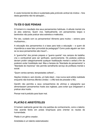 A vasta horizontal da ética é sustentada pela profunda vertical da mística – fora
desta geometria não há salvação!...

TU ÉS O QUE PENSAS
O homem é o resultado dos seus pensamentos habituais. A atitude mental cria
os atos externos. Quem vive, habitualmente, em pensamentos largos e
benévolos não pode praticar atos estreitos e malévolos.
Por isto, cuidado com os pensamentos! Alimento para muitos – veneno para
muitíssimos...
A educação dos pensamentos é a base para toda a educação – e quem dá
importância a esse fator primordial da pedagogia? Como pode alguém ser bom
se os seus pensamentos são maus?...
A “guerra-fria” dos jornais prepara a “guerra quente” nos campos de batalha;
cria o combustível para ser ignificado, oportunamente. Os poderes públicos
deviam proibir categoricamente qualquer hostilização mental e verbal a fim de
poderem evitar hostilidade real. Mas a heresia da “liberdade de pensamento” e
“liberdade de imprensa” não permite semelhante serviço de profilaxia mental e
social.
“Quem ventos semeia, tempestades colherá”...
Nações Unidas é, sem dúvida, um belo ideal – mas nunca será sólida realidade
enquanto não tivermos Mentes Unidas – o MU terá de preceder o NU.
Gandhi não permitia a seus companheiros de ahimsa e satyagraha que
alimentassem pensamentos hostis aos ingleses, para evitar que chegassem a
praticar atos hostis.
Pensar mal é prelúdio para fazer mal.

PLATÃO E ARISTÓTELES
O homem realmente genial não cria padrões de conhecimento, como o talento;
mas acende faróis em praias longínquas para orientar os nautas da
humanidade.
Platão é um gênio creador.
Aristóteles é um talento sistematizador.

 