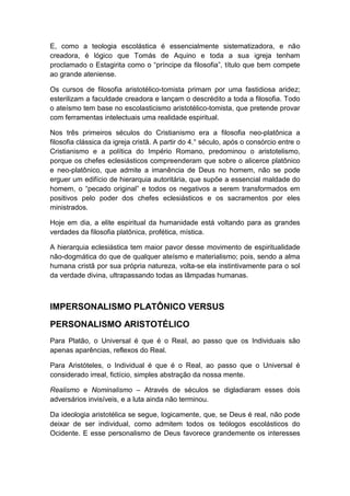 E, como a teologia escolástica é essencialmente sistematizadora, e não
creadora, é lógico que Tomás de Aquino e toda a sua igreja tenham
proclamado o Estagirita como o “príncipe da filosofia”, título que bem compete
ao grande ateniense.
Os cursos de filosofia aristotélico-tomista primam por uma fastidiosa aridez;
esterilizam a faculdade creadora e lançam o descrédito a toda a filosofia. Todo
o ateísmo tem base no escolasticismo aristotélico-tomista, que pretende provar
com ferramentas intelectuais uma realidade espiritual.
Nos três primeiros séculos do Cristianismo era a filosofia neo-platônica a
filosofia clássica da igreja cristã. A partir do 4.° século, após o consórcio entre o
Cristianismo e a política do Império Romano, predominou o aristotelismo,
porque os chefes eclesiásticos compreenderam que sobre o alicerce platônico
e neo-platônico, que admite a imanência de Deus no homem, não se pode
erguer um edifício de hierarquia autoritária, que supõe a essencial maldade do
homem, o “pecado original” e todos os negativos a serem transformados em
positivos pelo poder dos chefes eclesiásticos e os sacramentos por eles
ministrados.
Hoje em dia, a elite espiritual da humanidade está voltando para as grandes
verdades da filosofia platônica, profética, mística.
A hierarquia eclesiástica tem maior pavor desse movimento de espiritualidade
não-dogmática do que de qualquer ateísmo e materialismo; pois, sendo a alma
humana cristã por sua própria natureza, volta-se ela instintivamente para o sol
da verdade divina, ultrapassando todas as lâmpadas humanas.

IMPERSONALISMO PLATÔNICO VERSUS
PERSONALISMO ARISTOTÉLICO
Para Platão, o Universal é que é o Real, ao passo que os Individuais são
apenas aparências, reflexos do Real.
Para Aristóteles, o Individual é que é o Real, ao passo que o Universal é
considerado irreal, fictício, simples abstração da nossa mente.
Realismo e Nominalismo – Através de séculos se digladiaram esses dois
adversários invisíveis, e a luta ainda não terminou.
Da ideologia aristotélica se segue, logicamente, que, se Deus é real, não pode
deixar de ser individual, como admitem todos os teólogos escolásticos do
Ocidente. E esse personalismo de Deus favorece grandemente os interesses

 