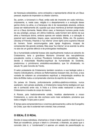da hierarquia eclesiástica, como emissária e representante oficial de um Deus
pessoal, espécie de imperador ou ditador cósmico.
Se, porém, o Universal é o Real, então está ele imanente em cada indivíduo,
onipresente, e, neste caso, religião é o despertamento e a evolução desse
germe divino na alma, e a hierarquia não é de necessidade absoluta, embora
possa ser relativamente útil, suposto que seus membros já tenham despertado
em si o Deus dormente. Neste último caso, a hierarquia humana perde muito
do seu prestígio, porque, em última instância, cada homem tem dentro da sua
alma a hierarquia divina, embora apenas em estado latente, e a salvação é
possível sem sacerdotes, bispos, papa, sacramentos, Bíblia, etc. Os quakers
(Society of Friends), frisando a “luz interna” (inner light) como supremo tribunal
do homem, foram excomungados pela Igreja Anglicana, incapaz de
compreender tão grande verdade. Mas essa “luz interna” só se acende na alma
no seio de um grande silêncio e de prolongadas meditações.
Se a humanidade ocidental tivesse sido espiritualmente madura ao advento do
Cristianismo, teria o grandioso Monismo Universal dos neo-platônicos
prevalecido contra o confuso Pluralismo Individual dos aristotélicos. Mas,
devido à imaturidade filosófico-espiritual da humanidade do Ocidente,
predominou o primitivismo aristotélico-escolástico, que foi oficializado, no
século 16, pelo Concílio de Trento.
O setor protestante do Cristianismo também construiu a sua teologia sobre o
mesmo individualismo, embora os Reformadores tivessem tido, de início, a boa
vontade de voltarem ao universalismo espiritual; a interpretação analítica da
letra da Bíblia matou a compreensão cósmica do espírito da mesma.
Os países do Oriente, profundamente profético-platônico-místicos, nunca
aceitaram, nem jamais aceitarão, o Cristianismo nessa forma teológica em que
ele é conhecido entre nós. A Índia e a China estão realizando a alma do
Cristianismo à revelia do corpo do mesmo.
A Rússia, país tradicionalmente cristão, hostiliza abertamente o nosso
Cristianismo, e, como ela não conhece outro mais verdadeiro, proclama que
toda a religião “é ópio para o povo”.
É tempo para compreendermos e vivermos gloriosamente a alma do Evangelho
do Cristo, que não é ocidental nem oriental, mas universal.

O IDEAL É O REAL
Devido à nossa estreiteza, chamamos o Irreal o Ideal, quando o Ideal é que é o
Real por excelência, porque o Ideal é o Universal, o Abstrato, ao passo que o
concreto (isto é, o “condensado”) é apenas um estado de passivilização ou

 