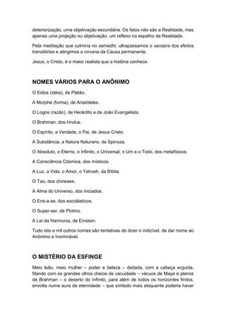 deteriorização, uma objetivação secundária. Os fatos não são a Realidade, mas
apenas uma projeção ou objetivação, um reflexo no espelho da Realidade.
Pela meditação que culmina no samadhi, ultrapassamos o sansara dos efeitos
transitórios e atingimos o nirvana da Causa permanente.
Jesus, o Cristo, é o maior realista que a história conhece.

NOMES VÁRIOS PARA O ANÔNIMO
O Eidos (idéia), de Platão.
A Morphé (forma), de Aristóteles.
O Logos (razão), de Heráclito e de João Evangelista.
O Brahman, dos hindus.
O Espírito, a Verdade, o Pai, de Jesus Cristo.
A Substância, a Natura Naturans, de Spinoza.
O Absoluto, o Eterno, o Infinito, o Universal, o Um e o Todo, dos metafísicos.
A Consciência Cósmica, dos místicos.
A Luz, a Vida, o Amor, o Yahveh, da Bíblia.
O Tao, dos chineses.
A Alma do Universo, dos iniciados.
O Ens-a-se, dos escolásticos.
O Super-ser, de Plotino.
A Lei da Harmonia, de Einstein.
Tudo isto e mil outros nomes são tentativas de dizer o indizível, de dar nome ao
Anônimo e Inominável.

O MISTÉRIO DA ESFINGE
Meio leão, meio mulher – poder e beleza – deitada, com a cabeça erguida,
fitando com os grandes olhos cheios de vacuidade – vácuos de Maya e plenos
de Brahman – o deserto do Infinito, para além de todos os horizontes finitos,
envolta numa aura de eternidade – que símbolo mais eloquente poderia haver

 