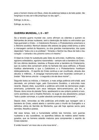 para o homem imerso em Deus, cheio de poderosa beleza e de belo poder, tão
longínquo no seu ser e tão propínquo no seu agir?...
Esfinge, tu és eu...
Esfinge, eu sou tu...

GUERRA MUNDIAL, I, II – III?
Se a terceira guerra mundial vier, como afirmam os videntes e querem os
fabricantes de armas nucleares, será a destruição de todos os anti-cristos que
hoje guerreiam o Cristo – o Catolicismo Romano, o Protestantismo americano e
o Ateísmo soviético. Nenhum desses três setores da igreja cristã tomou a sério
a mensagem central do Nazareno, os dois grandes mandamentos, dos quais
dependem “toda a lei e os profetas”: “Amarás o Senhor teu Deus de todo o teu
coração – e amarás o teu próximo como a ti mesmo.”
O Ideal do Cristo foi substituído pelo Ídolo do anti-cristo, multiforme, multicor –
egoísmo eclesiástico, egoísmo nacionalista – sempre sob a bandeira do Cristo.
Só nos últimos decênios, resolveu a Rússia arriar a bandeira do Cristianismo,
que os outros dois conservam ainda na fachada dos seus edifícios; a Rússia
hostiliza abertamente o que o Catolicismo e o Protestantismo hostilizam
disfarçadamente... O espírito do Cristo continua a ser crucificado, através dos
séculos e milênios... A sinagoga mancomunada com Iscariotes continuam a
bradar: “Nós temos uma lei – e segundo a lei ele deve morrer”...
Segundo todos os indícios, o Vaticano, a mais antiga potência anti-cristã, será
derrotado, em primeiro lugar, pelo Comunismo Soviético, o anti-cristo mais
recente. Depois disto, sucumbirá a potência anti-cristã da democracia angloamericana, juntamente com seus reboques latino-americanos; por fim, a
Rússia, dona única do planeta Terra, apodrecerá no seu próprio poderio e luxo,
como aconteceu com o Império Romano, no auge do seu absolutismo, porque
“todo o poder corrompe, e o poder absoluto corrompe absolutamente”...
Depois disto, removidas as três potências anti-cristãs que navegam sob a
bandeira do Cristo, estará aberto o caminho para o triunfo do Evangelho e a
definitiva vitória do Sermão da Montanha, que até hoje apenas serviu para
sermões, filosofia e poesia.
Até esse tempo, terá a humanidade sofrido tais horrores, com guerras
nucleares e seu sucedâneo, os aparelhos bélicos de matéria astral menteguiados, que os homens estarão maduros para compreender o espírito do
Cristo-redentor.
E então haverá “um novo céu e uma nova terra”...

 