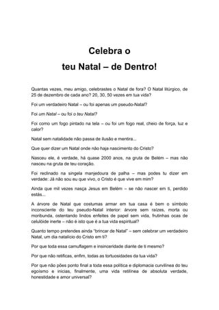 Celebra o
teu Natal – de Dentro!
Quantas vezes, meu amigo, celebrastes o Natal de fora? O Natal litúrgico, de
25 de dezembro de cada ano? 20, 30, 50 vezes em tua vida?
Foi um verdadeiro Natal – ou foi apenas um pseudo-Natal?
Foi um Natal – ou foi o teu Natal?
Foi como um fogo pintado na tela – ou foi um fogo real, cheio de força, luz e
calor?
Natal sem natalidade não passa de ilusão e mentira...
Que quer dizer um Natal onde não haja nascimento do Cristo?
Nasceu ele, é verdade, há quase 2000 anos, na gruta de Belém – mas não
nasceu na gruta de teu coração.
Foi reclinado na singela manjedoura de palha – mas podes tu dizer em
verdade: Já não sou eu que vivo, o Cristo é que vive em mim?
Ainda que mil vezes nasça Jesus em Belém – se não nascer em ti, perdido
estás...
A árvore de Natal que costumas armar em tua casa é bem o símbolo
inconsciente do teu pseudo-Natal interior: árvore sem raízes, morta ou
moribunda, ostentando lindos enfeites de papel sem vida, frutinhas ocas de
celulóide inerte – não é isto que é a tua vida espiritual?
Quanto tempo pretendes ainda “brincar de Natal” – sem celebrar um verdadeiro
Natal, um dia natalício do Cristo em ti?
Por que toda essa camuflagem e insinceridade diante de ti mesmo?
Por que não retificas, enfim, todas as tortuosidades da tua vida?
Por que não pões ponto final a toda essa política e diplomacia curvilínea do teu
egoísmo e inicias, finalmente, uma vida retilínea de absoluta verdade,
honestidade e amor universal?
 