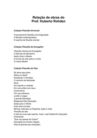 Relação de obras do
Prof. Huberto Rohden
Coleção Filosofia Universal
O pensamento filosófico da Antiguidade
A filosofia contemporânea
O espírito da filosofia oriental
Coleção Filosofia do Evangelho
Filosofia cósmica do Evangelho
O Sermão da Montanha
Assim dizia o Mestre
O triunfo da vida sobre a morte
O nosso Mestre
Coleção Filosofia da Vida
De alma para alma
Ídolos ou ideal?
Escalando o Himalaia
O caminho da felicidade
Deus
Em espírito e verdade
Em comunhão com deus
Cosmorama
Por que sofremos
Lúcifer e Lógos
A grande libertação
Bhagavad Gita (tradução)
Setas para o infinito
Entre dois mundos
Minhas vivências na Palestina, Egito e Índia
Filosofia da arte
A arte de curar pelo espírito. Autor: Joel Goldsmith (tradução)
Orientando
“Que vos parece do Cristo?”
Educação do homem integral
Dias de grande paz (tradução)
 