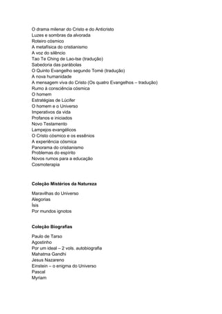 O drama milenar do Cristo e do Anticristo
Luzes e sombras da alvorada
Roteiro cósmico
A metafísica do cristianismo
A voz do silêncio
Tao Te Ching de Lao-tse (tradução)
Sabedoria das parábolas
O Quinto Evangelho segundo Tomé (tradução)
A nova humanidade
A mensagem viva do Cristo (Os quatro Evangelhos – tradução)
Rumo à consciência cósmica
O homem
Estratégias de Lúcifer
O homem e o Universo
Imperativos da vida
Profanos e iniciados
Novo Testamento
Lampejos evangélicos
O Cristo cósmico e os essênios
A experiência cósmica
Panorama do cristianismo
Problemas do espírito
Novos rumos para a educação
Cosmoterapia
Coleção Mistérios da Natureza
Maravilhas do Universo
Alegorias
Ísis
Por mundos ignotos
Coleção Biografias
Paulo de Tarso
Agostinho
Por um ideal – 2 vols. autobiografia
Mahatma Gandhi
Jesus Nazareno
Einstein – o enigma do Universo
Pascal
Myriam
 