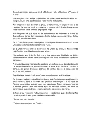 Quando permitirás que nasça em ti o Redentor – ele, o Caminho, a Verdade e
a Vida?
Não imaginas, meu amigo, o que viria a ser para ti esse Natal externo do ano
litúrgico, se, de fato, celebrasses o Natal interno de tua alma.
Não imaginas o que te diriam a gruta, a manjedoura, os anjos do céu e os
pastores da terra se em ti acontecesse o glorioso simbolizado de que esses
fatos históricos são o símbolo longínquo e vago.
Não imaginas em que nova luz de compreensão te apareceria o Cristo do
Evangelho se dentro de ti nascesse o Cristo da tua experiência íntima, do teu
encontro pessoal com Deus.
Se o Cristo fosse para ti, não apenas um artigo de fé aridamente crido – mas
uma estupenda realidade intensamente vivida.
Se o Cristo vivesse em ti e tu vivesses no Cristo, ou antes, se fosses vivido
pelo Cristo – que vida abundante seria a tua...
Não caberias em ti de tão feliz – e a tua exuberante felicidade em Cristo
transbordaria em amor e benevolência para com todos os irmãos de Cristo em
derredor...
A própria Natureza inconsciente receberia um reflexo desse transbordamento
de amor e felicidade – e, como Francisco de Assis, ébrio de Deus, contarias e
cantarias as glórias divinas às pedras e às plantas, às aves e aos peixes, ao
sol, à lua e às estrelas...
Convidarias a própria “irmã Morte” para entoar louvores ao Pai celeste.
Se tivesses celebrado o teu Natal de dentro, se o Cristo tivesse nascido em ti e
em ti vivesse, seria a tua vida uma gloriosa ressurreição – e os anjos da
Páscoa confundiriam as suas vozes com os anjos de Belém, cantando hosanas
e aleluias, glória a Deus nas alturas e paz na terra aos homens, em todos os
caminhos da sua existência – mesmo por entre as sombras da morte.
Celebra o teu verdadeiro Natal, meu amigo – e saberás o que o Cristo significa
para ti e para todos os que o recebem e vivem nele...
“Renascidos pelo espírito”...
“Feitos novas creaturas em Cristo”...
 