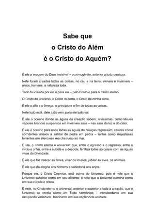 Sabe que
o Cristo do Além
é o Cristo do Aquém?
É ele a imagem do Deus invisível – o primogênito, anterior a toda creatura.
Nele foram creadas todas as coisas, no céu e na terra, visíveis e invisíveis –
anjos, homens, a natureza toda.
Tudo foi creado por ele e para ele – pelo Cristo e para o Cristo eterno.
O Cristo do universo, o Cristo da terra, o Cristo de minha alma.
É ele o alfa e o ômega, o princípio e o fim de todas as coisas.
Nele tudo está, dele tudo vem, para ele tudo vai.
É ele o oceano donde as águas da creação sobem, levíssimas, como tênues
vapores brancos suspensos em invisíveis asas – nas asas da luz e do calor.
É ele o oceano para onde todas as águas da creação regressam, céleres como
sorridentes arroios a saltitar de pedra em pedra – lentas como majestosas
torrentes em silenciosa marcha rumo ao mar.
É ele, o Cristo eterno e universal, que, entre o egresso e o regresso, entre o
início e o fim, entre a subida e a descida, fertiliza todas as coisas com as águas
vivas da Divindade.
É ele que faz nascer as flores, viver os insetos, jubilar as aves, os animais.
É ele que dá alegria aos homens e sabedoria aos anjos.
Porque ele, o Cristo Cósmico, está acima do Universo; pois é nele que o
Universo subsiste como em seu alicerce; é nele que o Universo culmina como
em sua cúpula e coroa.
É nele, no Cristo eterno e universal, anterior e superior a toda a creação, que o
Universo se revela como um Todo harmônico – transbordante em sua
estupenda variedade, fascinante em sua esplêndida unidade.
 
