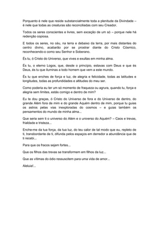 Porquanto é nele que reside substancialmente toda a plenitude da Divindade –
é nele que todas as creaturas são reconciliadas com seu Creador.
Todos os seres conscientes e livres, sem exceção de um só – porque nele há
redenção copiosa.
E todos os seres, no céu, na terra e debaixo da terra, por mais distantes do
centro divino, acabarão por se prostrar diante do Cristo Cósmico,
reconhecendo-o como seu Senhor e Soberano.
És tu, ó Cristo do Universo, que vives e exultas em minha alma.
És tu, o eterno Logos, que, desde o princípio, estavas com Deus e que és
Deus, és tu que iluminas a todo homem que vem a este mundo.
És tu que enches de força e luz, de alegria e felicidade, todas as latitudes e
longitudes, todas as profundidades e altitudes do meu ser.
Como poderia eu ter um só momento de fraqueza ou agrura, quando tu, força e
alegria sem limites, estás comigo e dentro de mim?
Eu te dou graças, ó Cristo do Universo de fora e do Universo de dentro, do
grande Além fora de mim e do grande Aquém dentro de mim, porque tu guias
os astros pelas vias inexploradas do cosmos – e guias também os
pensamentos do mundo de minha alma...
Que seria sem ti o universo do Além e o universo do Aquém? – Caos e trevas,
frialdade e tristeza...
Enche-me da tua força, da tua luz, do teu calor de tal modo que eu, repleto de
ti, transbordante de ti, difunda pelos espaços em derredor a abundância que de
ti recebi...
Para que os fracos sejam fortes...
Que os filhos das trevas se transformem em filhos da luz...
Que as vítimas do ódio ressuscitem para uma vida de amor...
Aleluia!...
 