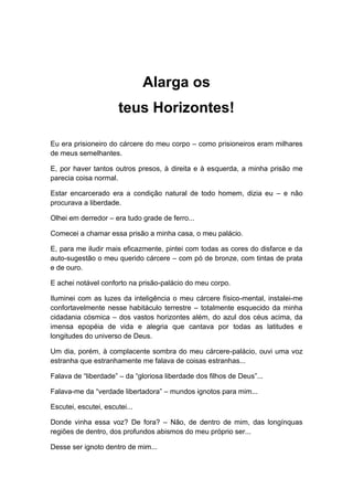 Alarga os
teus Horizontes!
Eu era prisioneiro do cárcere do meu corpo – como prisioneiros eram milhares
de meus semelhantes.
E, por haver tantos outros presos, à direita e à esquerda, a minha prisão me
parecia coisa normal.
Estar encarcerado era a condição natural de todo homem, dizia eu – e não
procurava a liberdade.
Olhei em derredor – era tudo grade de ferro...
Comecei a chamar essa prisão a minha casa, o meu palácio.
E, para me iludir mais eficazmente, pintei com todas as cores do disfarce e da
auto-sugestão o meu querido cárcere – com pó de bronze, com tintas de prata
e de ouro.
E achei notável conforto na prisão-palácio do meu corpo.
Iluminei com as luzes da inteligência o meu cárcere físico-mental, instalei-me
confortavelmente nesse habitáculo terrestre – totalmente esquecido da minha
cidadania cósmica – dos vastos horizontes além, do azul dos céus acima, da
imensa epopéia de vida e alegria que cantava por todas as latitudes e
longitudes do universo de Deus.
Um dia, porém, à complacente sombra do meu cárcere-palácio, ouvi uma voz
estranha que estranhamente me falava de coisas estranhas...
Falava de “liberdade” – da “gloriosa liberdade dos filhos de Deus”...
Falava-me da “verdade libertadora” – mundos ignotos para mim...
Escutei, escutei, escutei...
Donde vinha essa voz? De fora? – Não, de dentro de mim, das longínquas
regiões de dentro, dos profundos abismos do meu próprio ser...
Desse ser ignoto dentro de mim...
 
