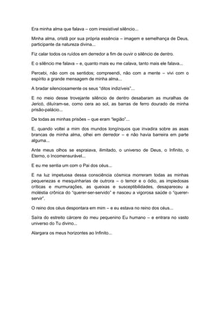 Era minha alma que falava – com irresistível silêncio...
Minha alma, cristã por sua própria essência – imagem e semelhança de Deus,
participante da natureza divina...
Fiz calar todos os ruídos em derredor a fim de ouvir o silêncio de dentro.
E o silêncio me falava – e, quanto mais eu me calava, tanto mais ele falava...
Percebi, não com os sentidos; compreendi, não com a mente – vivi com o
espírito a grande mensagem de minha alma...
A bradar silenciosamente os seus “ditos indizíveis”...
E no meio desse trovejante silêncio de dentro desabaram as muralhas de
Jericó, diluíram-se, como cera ao sol, as barras de ferro dourado de minha
prisão-palácio...
De todas as minhas prisões – que eram “legião”...
E, quando voltei a mim dos mundos longínquos que invadira sobre as asas
brancas de minha alma, olhei em derredor – e não havia barreira em parte
alguma...
Ante meus olhos se espraiava, ilimitado, o universo de Deus, o Infinito, o
Eterno, o Incomensurável...
E eu me sentia um com o Pai dos céus...
E na luz impetuosa dessa consciência cósmica morreram todas as minhas
pequenezas e mesquinharias de outrora – o temor e o ódio, as impiedosas
críticas e murmurações, as queixas e susceptibilidades, desapareceu a
moléstia crônica do “querer-ser-servido” e nasceu a vigorosa saúde o “querer-
servir”.
O reino dos céus despontara em mim – e eu estava no reino dos céus...
Saíra do estreito cárcere do meu pequenino Eu humano – e entrara no vasto
universo do Tu divino...
Alargara os meus horizontes ao Infinito...
 