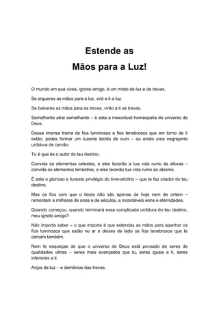 Estende as
Mãos para a Luz!
O mundo em que vives, ignoto amigo, é um misto de luz e de trevas.
Se ergueres as mãos para a luz, virá a ti a luz.
Se baixares as mãos para as trevas, virão a ti as trevas.
Semelhante atrai semelhante – é esta a inexorável homeopatia do universo de
Deus.
Dessa imensa trama de fios luminosos e fios tenebrosos que em torno de ti
estão, podes formar um luzente tecido de ouro – ou então uma negrejante
urdidura de carvão.
Tu é que és o autor do teu destino.
Convida os elementos celestes, e eles tecerão a tua vida rumo às alturas –
convida os elementos terrestres, e eles tecerão tua vida rumo ao abismo.
É este o glorioso e funesto privilégio do livre-arbítrio – que te faz criador do teu
destino.
Mas os fios com que o teces não são apenas de hoje nem de ontem –
remontam a milhares de anos e de séculos, a incontáveis eons e eternidades.
Quando começou, quando terminará essa complicada urdidura do teu destino,
meu ignoto amigo?
Não importa saber – o que importa é que estendas as mãos para apanhar os
fios luminosos que estão no ar e deixes de lado os fios tenebrosos que te
cercam também.
Nem te esqueças de que o universo de Deus está povoado de seres de
qualidades várias – seres mais avançados que tu, seres iguais a ti, seres
inferiores a ti.
Anjos da luz – e demônios das trevas.
 