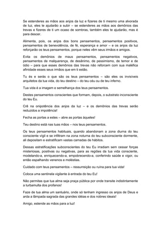 Se estenderes as mãos aos anjos da luz e fizeres de ti mesmo uma alvorada
de luz, eles te ajudarão a subir – se estenderes as mãos aos demônios das
trevas e fizeres de ti um ocaso de sombras, também eles te ajudarão, mas é
para descer.
Alimenta, pois, os anjos dos bons pensamentos, pensamentos positivos,
pensamentos de benevolência, de fé, esperança e amor – e os anjos da luz
reforçarão os teus pensamentos, porque neles vêm seus irmãos e amigos.
Evita os demônios de maus pensamentos, pensamentos negativos,
pensamentos de malquerença, de desânimo, de pessimismo, de temor e de
ódio – para que esses demônios das trevas não reforcem com sua maléfica
afinidade esses seus irmãos que em ti estão.
Tu és e serás o que são os teus pensamentos – são eles os invisíveis
arquitetos da tua vida, do teu destino – do teu céu ou de teu inferno.
Tua vida é a imagem e semelhança dos teus pensamentos.
Destes pensamentos conscientes que formam, depois, o substrato inconsciente
do teu Eu.
Crê na onipotência dos anjos da luz – e os demônios das trevas serão
reduzidos a impotência!
Fecha as portas a estes – abre as portas àqueles!
Teu destino está nas tuas mãos – nos teus pensamentos.
Os teus pensamentos habituais, quando abandonam a zona diurna do teu
consciente vígil e se infiltram na zona noturna do teu subconsciente dormente,
ali depositam e estratificam vastas camadas de hábitos.
Dessas estratificações subconscientes do teu Eu irradiam sem cessar forças
misteriosas, positivas ou negativas, para as regiões da tua vida consciente,
modelando-a, enriquecendo-a, empobrecendo-a, conferindo saúde e vigor, ou
então espalhando venenos e moléstias.
Cuidado com teus pensamentos – ressurreição ou ruína para tua vida!
Coloca uma sentinela vigilante à entrada do teu Eu!
Não permitas que tua alma seja praça pública por onde transite indistintamente
a turbamulta dos profanos!
Faze de tua alma um santuário, onde só tenham ingresso os anjos de Deus e
arda a lâmpada sagrada das grandes idéias e dos nobres ideais!
Amigo, estende as mãos para a luz!
 
