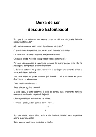 Deixa de ser
Besouro Estonteado!
Por que é que esbarras sem cessar contra as vidraças da janela fechada,
besouro estonteado?
Não sabes que esse vidro é duro demais para teu crânio?
O que acabará em pedaços não será o vidro, mas sim tua cabeça.
Ou perecerás de fome e exaustão no peitoril da janela.
Olha para o lado! Não vês essa porta aberta de par em par?
Por que não renuncias a essa louca teimosia de querer passar onde não há
passagem, e desprezas o caminho aberto?
O besouro estonteado, porém, continuou a esvoaçar furiosamente contra a
vidraça da janela fechada.
Não quis saber de porta indicada por outrem – só quis saber da janela
descoberta por ele mesmo.
Esse insipiente sabichão...
Esse teimoso egoísta cerebral...
E tanto voou, e tanto esbarrou, e tanto se cansou que, finalmente, tombou,
exausto e semimorto, no peitoril da janela.
Onde agonizou por mais um dia – e morreu...
Morreu na prisão, a dois palmos da liberdade...
*
* *
Por que tentas, minha alma, abrir o teu caminho, quando está largamente
aberto o caminho dele?
Dele, que é o caminho, a verdade e a vida?...
 