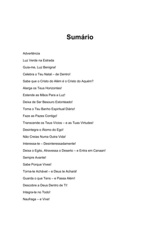 Sumário
Advertência
Luz Verde na Estrada
Guia-me, Luz Benigna!
Celebra o Teu Natal – de Dentro!
Sabe que o Cristo do Além é o Cristo do Aquém?
Alarga os Teus Horizontes!
Estende as Mãos Para a Luz!
Deixa de Ser Besouro Estonteado!
Toma o Teu Banho Espiritual Diário!
Faze as Pazes Contigo!
Transcende os Teus Vícios – e as Tuas Virtudes!
Desintegra o Átomo do Ego!
Não Creias Numa Outra Vida!
Interessa-te – Desinteressadamente!
Deixa o Egito, Atravessa o Deserto – e Entra em Canaan!
Sempre Avante!
Sabe Porque Vives!
Torna-te Achável – e Deus te Achará!
Guarda o que Tens – e Passa Além!
Descobre a Deus Dentro de Ti!
Integra-te no Todo!
Naufraga – e Vive!
 