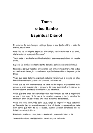 Toma
o teu Banho
Espiritual Diário!
É costume de todo homem higiênico tomar o seu banho diário – seja de
manhã, seja à noite.
Que será da tua higiene espiritual, meu amigo, se não banhares a tua alma,
diariamente, no oceano da Divindade?
Toma, pois, o teu banho espiritual cotidiano nas águas puríssimas do mundo
divino.
Expõe a tua alma ao tonificante banho de luz da comunhão diária com Deus.
Não inicies os teus trabalhos profissionais sem primeiro mergulhares nas ondas
da meditação, da oração, duma intensa e profunda consciência da presença de
Deus.
Verás que essa diatermia espiritual matutina transformará o teu dia em algo
bem diferente daquilo que os dias profanos costumam ser.
Verás que os teus companheiros de casa ou de negócio te parecerão mais
amigos e mais suportáveis – porque tu és mais suportável a ti mesmo, e,
quando alguém é tolerável a si mesmo, tudo é tolerável.
Verás que tens olhos para ver antes o que nos outros há de bom e de positivo
do que o que neles há de mau e de negativo – porque o banho espiritual te
limpou os olhos turvos e te deu uma visão mais clara da realidade.
Verás que essa comunhão com Deus, longe de impedir os teus trabalhos
profissionais, lhes aumentará grandemente a eficiência, porque envolverá tudo
num como que halo de luz e leveza, fazendo parecer simpáticos até os
trabalhos mais antipáticos.
Porquanto, tu vês as coisas, não como elas são, mas assim como tu és.
Se estás insatisfeito contigo mesmo – nada te pode satisfazer.
 