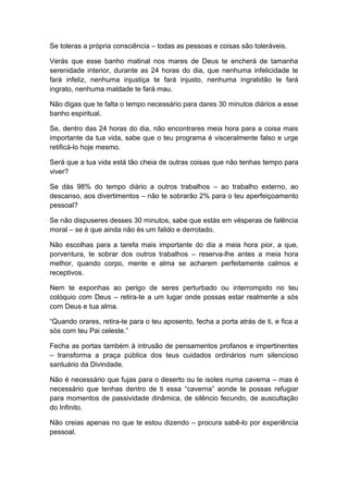 Se toleras a própria consciência – todas as pessoas e coisas são toleráveis.
Verás que esse banho matinal nos mares de Deus te encherá de tamanha
serenidade interior, durante as 24 horas do dia, que nenhuma infelicidade te
fará infeliz, nenhuma injustiça te fará injusto, nenhuma ingratidão te fará
ingrato, nenhuma maldade te fará mau.
Não digas que te falta o tempo necessário para dares 30 minutos diários a esse
banho espiritual.
Se, dentro das 24 horas do dia, não encontrares meia hora para a coisa mais
importante da tua vida, sabe que o teu programa é visceralmente falso e urge
retificá-lo hoje mesmo.
Será que a tua vida está tão cheia de outras coisas que não tenhas tempo para
viver?
Se dás 98% do tempo diário a outros trabalhos – ao trabalho externo, ao
descanso, aos divertimentos – não te sobrarão 2% para o teu aperfeiçoamento
pessoal?
Se não dispuseres desses 30 minutos, sabe que estás em vésperas de falência
moral – se é que ainda não és um falido e derrotado.
Não escolhas para a tarefa mais importante do dia a meia hora pior, a que,
porventura, te sobrar dos outros trabalhos – reserva-lhe antes a meia hora
melhor, quando corpo, mente e alma se acharem perfeitamente calmos e
receptivos.
Nem te exponhas ao perigo de seres perturbado ou interrompido no teu
colóquio com Deus – retira-te a um lugar onde possas estar realmente a sós
com Deus e tua alma.
“Quando orares, retira-te para o teu aposento, fecha a porta atrás de ti, e fica a
sós com teu Pai celeste.”
Fecha as portas também à intrusão de pensamentos profanos e impertinentes
– transforma a praça pública dos teus cuidados ordinários num silencioso
santuário da Divindade.
Não é necessário que fujas para o deserto ou te isoles numa caverna – mas é
necessário que tenhas dentro de ti essa “caverna” aonde te possas refugiar
para momentos de passividade dinâmica, de silêncio fecundo, de auscultação
do Infinito.
Não creias apenas no que te estou dizendo – procura sabê-lo por experiência
pessoal.
 
