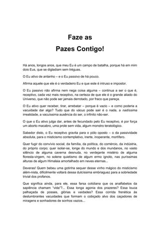 Faze as
Pazes Contigo!
Há anos, longos anos, que meu Eu é um campo de batalha, porque há em mim
dois Eus, que se digladiam sem tréguas.
O Eu ativo de antanho – e o Eu passivo de há pouco.
Afirma aquele que ele é o verdadeiro Eu e que este é intruso e impostor.
O Eu passivo não afirma nem nega coisa alguma – continua a ser o que é,
receptivo, cada vez mais receptivo, na certeza de que ele é o grande aliado do
Universo, que não pode ser jamais derrotado, por fraco que pareça.
O Eu ativo quer receber, tirar, arrebatar – porque é vazio – e como poderia a
vacuidade dar algo? Tudo que do vácuo pode sair é o nada, a nadíssima
irrealidade, a vacuíssima ausência do ser, o infinito não-ser.
O que o Eu ativo julga dar, antes de fecundado pelo Eu receptivo, é por força
um aborto macabro, uma prole sem vida, algum monstro teratológico.
Sabedor disto, o Eu receptivo gravita para o pólo oposto – o da passividade
absoluta, para o misticismo contemplativo, inerte, inoperante, mortífero.
Quer fugir do convívio social, da família, da política, do comércio, da indústria,
do próprio corpo; quer isolar-se, longe do mundo e dos mundanos, no vasto
silêncio de alguma caverna desnuda, no verdejante mistério de alguma
floresta-virgem, no solene quietismo de algum ermo ignoto, nas puríssimas
alturas de algum Himalaia amortalhado em neves eternas...
Deveras! Quem bebeu uma gotinha sequer desse vinho mágico do misticismo
além-nista, dificilmente voltará dessa dulcíssima embriaguez para a sobriedade
trivial dos profanos.
Que significa ainda, para ele, essa farsa cotidiana que os analfabetos da
sapiência chamam “vida”?... Essa longa agonia dos prazeres? Essa louca
palhaçada de posses, glórias e vaidades? Essa corrida frenética às
deslumbrantes vacuidades que formam o cobiçado alvo dos caçadores de
miragens e sonhadores de sonhos vazios...
 