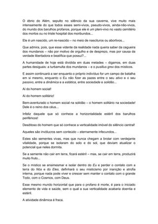 O ébrio do Além, sepulto no silêncio da sua caverna, vive muito mais
intensamente do que todos esses semi-vivos, pseudo-vivos, ainda-não-vivos,
do mundo dos barulhos profanos, porque ele é um pleni-vivo no vasto cemitério
dos mortos ou no triste hospital dos moribundos...
Ele é um nascido, um re-nascido – no meio de nascituros ou abortivos...
Que admira, pois, que esse vidente da realidade nada queira saber da cegueira
dos mundanos – não por motivo de orgulho e de desprezo, mas por causa da
verdade libertadora e beatífica que possui?...
A humanidade de hoje está dividida em duas metades – digamos, em duas
partes desiguais: a turbamulta dos mundanos – e o pusillus grex dos místicos.
E assim continuará a ser enquanto o próprio indivíduo for um campo de batalha
em si mesmo, enquanto o Eu não fizer as pazes entre o seu ativo e o seu
passivo, entre a dinâmica e a estática, entre sociedade e solidão...
Ai do homem social!
Ai do homem solitário!
Bem-aventurado o homem social na solidão – o homem solitário na sociedade!
Dele é o reino dos céus...
Infeliz daquele que só conhece a horizontalidade estéril dos barulhos
periféricos!
Desditoso do homem que só conhece a verticalidade imóvel do silêncio central!
Aqueles são invólucros sem conteúdo – eternamente infecundos...
Estes são sementes vivas, mas que nunca chegam a brotar com verdejante
vitalidade, porque se isolaram do solo e do sol, que deviam atualizar o
potencial que neles dormita.
Se a semente não cair em terra, ficará estéril – mas, se cair em terra, produzirá
muito fruto...
Se o místico se ensimesmar e isolar dentro do Eu e perder o contato com a
terra do Nós e do Eles, definhará o seu misticismo por inanição e atrofia
interna, porque nada pode viver e crescer sem manter o contato com o grande
Todo, com o Cosmos, com Deus.
Esse mesmo mundo horizontal que para o profano é morte, é para o iniciado
elemento de vida e saúde, sem o qual a sua verticalidade acabaria doentia e
estéril.
A atividade dinâmica é fraca.
 