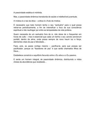 A passividade estática é mórbida.
Mas, a passividade dinâmica transborda de saúde e indefectível juventude.
A mística é a raiz da ética – a ética é o fruto da mística.
É necessário que todo homem tenha o seu “santuário” para o qual possa
retirar-se periodicamente, a fim de intensificar o foco da sua consciência
espiritual e não naufragar por entre as tempestades da vida profana.
Quem necessita de um santuário fora de si, não deixe de o frequentar em
horas de culto – mas é essencial que cada um tenha o seu sancta sanctorum
portátil, dentro da alma, onde possa sempre de novo haurir luz e força,
elementos vitais de paz e felicidade...
Faze, pois, as pazes contigo mesmo – pacifica-te, para que possas ser
pacificador, porque os “fazedores de paz” é que serão chamados filhos de
Deus...
Estabelece consórcio e equilíbrio fecundo entre o Eu ativo e o Eu passivo.
E serás um homem integral, de passividade dinâmica, distribuindo a mãos
cheias da abundância que recebeste...
 