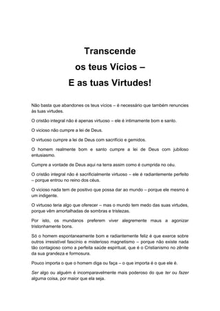 Transcende
os teus Vícios –
E as tuas Virtudes!
Não basta que abandones os teus vícios – é necessário que também renuncies
às tuas virtudes.
O cristão integral não é apenas virtuoso – ele é intimamente bom e santo.
O vicioso não cumpre a lei de Deus.
O virtuoso cumpre a lei de Deus com sacrifício e gemidos.
O homem realmente bom e santo cumpre a lei de Deus com jubiloso
entusiasmo.
Cumpre a vontade de Deus aqui na terra assim como é cumprida no céu.
O cristão integral não é sacrificialmente virtuoso – ele é radiantemente perfeito
– porque entrou no reino dos céus.
O vicioso nada tem de positivo que possa dar ao mundo – porque ele mesmo é
um indigente.
O virtuoso teria algo que oferecer – mas o mundo tem medo das suas virtudes,
porque vêm amortalhadas de sombras e tristezas.
Por isto, os mundanos preferem viver alegremente maus a agonizar
tristonhamente bons.
Só o homem espontaneamente bom e radiantemente feliz é que exerce sobre
outros irresistível fascínio e misterioso magnetismo – porque não existe nada
tão contagioso como a perfeita saúde espiritual, que é o Cristianismo no zênite
da sua grandeza e formosura.
Pouco importa o que o homem diga ou faça – o que importa é o que ele é.
Ser algo ou alguém é incomparavelmente mais poderoso do que ter ou fazer
alguma coisa, por maior que ela seja.
 