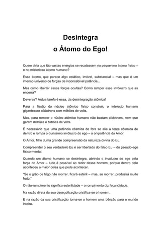 Desintegra
o Átomo do Ego!
Quem diria que tão vastas energias se recatassem no pequenino átomo físico –
e no misterioso átomo humano?
Esse átomo, que parece algo estático, imóvel, substancial – mas que é um
imenso universo de forças de inconcebível potência...
Mas como libertar essas forças ocultas? Como romper esse invólucro que as
encerra?
Deveras? Árdua tarefa é essa, da desintegração atômica!
Para a fissão do núcleo atômico físico construiu o intelecto humano
gigantescos cíclotrons com milhões de volts.
Mas, para romper o núcleo atômico humano não bastam cíclotrons, nem que
gerem milhões e bilhões de volts.
É necessário que uma potência cósmica de fora se alie à força cósmica de
dentro e rompa o duríssimo invólucro do ego – a onipotência do Amor.
O Amor, filho duma grande compreensão da natureza divina do Eu.
Compreender o seu verdadeiro Eu é ser libertado do falso Eu – do pseudo-ego
físico-mental.
Quando um átomo humano se desintegra, abrindo o invólucro do ego pela
força do Amor – tudo é possível ao redor desse homem, porque dentro dele
aconteceu a maior coisa que pode acontecer.
“Se o grão de trigo não morrer, ficará estéril – mas, se morrer, produzirá muito
fruto.”
O não-rompimento significa esterilidade – o rompimento diz fecundidade.
Na razão direta da sua desegoficação cristifica-se o homem.
E na razão da sua cristificação torna-se o homem uma bênção para o mundo
inteiro.
 