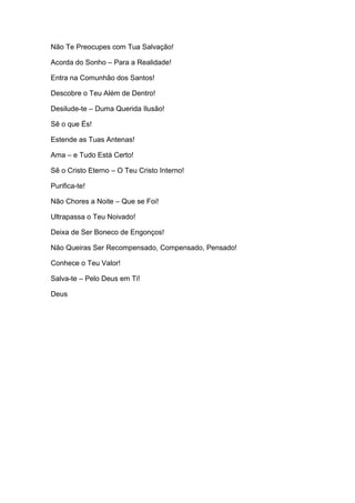Não Te Preocupes com Tua Salvação!
Acorda do Sonho – Para a Realidade!
Entra na Comunhão dos Santos!
Descobre o Teu Além de Dentro!
Desilude-te – Duma Querida Ilusão!
Sê o que És!
Estende as Tuas Antenas!
Ama – e Tudo Está Certo!
Sê o Cristo Eterno – O Teu Cristo Interno!
Purifica-te!
Não Chores a Noite – Que se Foi!
Ultrapassa o Teu Noivado!
Deixa de Ser Boneco de Engonços!
Não Queiras Ser Recompensado, Compensado, Pensado!
Conhece o Teu Valor!
Salva-te – Pelo Deus em Ti!
Deus
 
