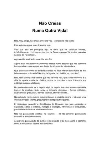 Não Creias
Numa Outra Vida!
Não, meu amigo, não creias em outra vida – porque ela não existe!
Esta vida que agora vives é a única vida.
Vida que está em princípios aqui na terra, que vai continuar alhures,
indefinidamente, por todos os mundos de Deus – porque “há muitas moradas
na casa do Pai celeste”.
Agora estás soletrando essa vida sem fim.
Agora estás ensaiando os primeiros passos numa estrada que não conhece
luz-vermelha – mas sempre tem diante de si luz-verde, trânsito livre.
Que diria esse ovinho de borboleta colado na face inferior duma folha, se lhe
falasses numa outra vida? Na vida da lagarta, da crisálida, da borboleta?
Não, esse ovinho sabe e sente que não há outra vida, que a vida do ovinho é a
vida da lagarta, a vida da crisálida, a vida da borboleta – uma única vida em
estágios vários de vitalidade.
Do ovinho dormente sai a lagarta vígil; da lagarta irrequieta nasce a crisálida
imóvel; da crisálida inerte rompe a borboleta vivíssima – formas múltiplas,
diversamente graduadas, da vida cósmica, eterna e infinita...
Na realidade, nem o ovinho é dormente nem a crisálida é inerte – há neles uma
intensa atividade latente, precursora do estágio subsequente.
É necessário, segundo a Constituição do Universo, que haja contração e
expansão, sístole e diástole, inalação e exalação, introversão e extroversão,
passividade dinâmica e atividade dinâmica.
Não há passividade estática no cosmos – há tão-somente passividade
dinâmica e atividade dinâmica.
A aparente passividade do ovinho e da crisálida é tão necessária e operante
como a atividade da lagarta e da borboleta.
 