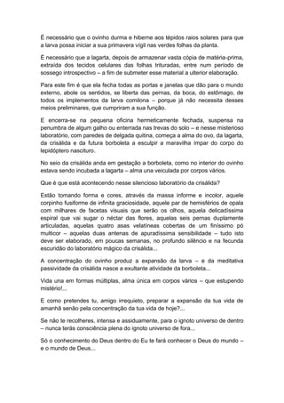 É necessário que o ovinho durma e hiberne aos tépidos raios solares para que
a larva possa iniciar a sua primavera vígil nas verdes folhas da planta.
É necessário que a lagarta, depois de armazenar vasta cópia de matéria-prima,
extraída dos tecidos celulares das folhas trituradas, entre num período de
sossego introspectivo – a fim de submeter esse material a ulterior elaboração.
Para este fim é que ela fecha todas as portas e janelas que dão para o mundo
externo, abole os sentidos, se liberta das pernas, da boca, do estômago, de
todos os implementos da larva comilona – porque já não necessita desses
meios preliminares, que cumpriram a sua função.
E encerra-se na pequena oficina hermeticamente fechada, suspensa na
penumbra de algum galho ou enterrada nas trevas do solo – e nesse misterioso
laboratório, com paredes de delgada quitina, começa a alma do ovo, da lagarta,
da crisálida e da futura borboleta a esculpir a maravilha ímpar do corpo do
lepidóptero nascituro.
No seio da crisálida anda em gestação a borboleta, como no interior do ovinho
estava sendo incubada a lagarta – alma una veiculada por corpos vários.
Que é que está acontecendo nesse silencioso laboratório da crisálida?
Estão tomando forma e cores, através da massa informe e incolor, aquele
corpinho fusiforme de infinita graciosidade, aquele par de hemisférios de opala
com milhares de facetas visuais que serão os olhos, aquela delicadíssima
espiral que vai sugar o néctar das flores, aquelas seis pernas duplamente
articuladas, aquelas quatro asas velatíneas cobertas de um finíssimo pó
multicor – aquelas duas antenas de apuradíssima sensibilidade – tudo isto
deve ser elaborado, em poucas semanas, no profundo silêncio e na fecunda
escuridão do laboratório mágico da crisálida...
A concentração do ovinho produz a expansão da larva – e da meditativa
passividade da crisálida nasce a exultante atividade da borboleta...
Vida una em formas múltiplas, alma única em corpos vários – que estupendo
mistério!...
E como pretendes tu, amigo irrequieto, preparar a expansão da tua vida de
amanhã senão pela concentração da tua vida de hoje?...
Se não te recolheres, intensa e assiduamente, para o ignoto universo de dentro
– nunca terás consciência plena do ignoto universo de fora...
Só o conhecimento do Deus dentro do Eu te fará conhecer o Deus do mundo –
e o mundo de Deus...
 