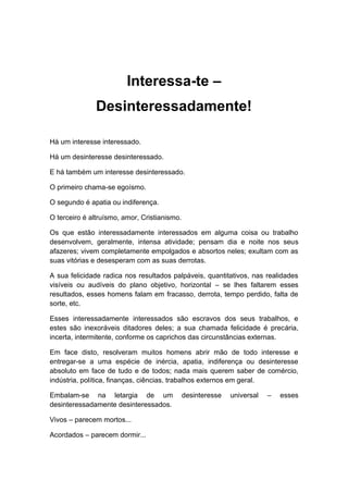 Interessa-te –
Desinteressadamente!
Há um interesse interessado.
Há um desinteresse desinteressado.
E há também um interesse desinteressado.
O primeiro chama-se egoísmo.
O segundo é apatia ou indiferença.
O terceiro é altruísmo, amor, Cristianismo.
Os que estão interessadamente interessados em alguma coisa ou trabalho
desenvolvem, geralmente, intensa atividade; pensam dia e noite nos seus
afazeres; vivem completamente empolgados e absortos neles; exultam com as
suas vitórias e desesperam com as suas derrotas.
A sua felicidade radica nos resultados palpáveis, quantitativos, nas realidades
visíveis ou audíveis do plano objetivo, horizontal – se lhes faltarem esses
resultados, esses homens falam em fracasso, derrota, tempo perdido, falta de
sorte, etc.
Esses interessadamente interessados são escravos dos seus trabalhos, e
estes são inexoráveis ditadores deles; a sua chamada felicidade é precária,
incerta, intermitente, conforme os caprichos das circunstâncias externas.
Em face disto, resolveram muitos homens abrir mão de todo interesse e
entregar-se a uma espécie de inércia, apatia, indiferença ou desinteresse
absoluto em face de tudo e de todos; nada mais querem saber de comércio,
indústria, política, finanças, ciências, trabalhos externos em geral.
Embalam-se na letargia de um desinteresse universal – esses
desinteressadamente desinteressados.
Vivos – parecem mortos...
Acordados – parecem dormir...
 