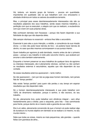 Há, todavia, um terceiro grupo de homens – poucos em quantidade,
importantes em qualidade: são os que trabalham com vivo entusiasmo e
atividade dinâmica em todos os setores da existência terrestre.
Mas, o principal para esses desinteressadamente interessados não são os
resultados palpáveis dos seus trabalhos, senão esses mesmos trabalhos, a
perfeição com que os executam, a alegria com que os realizam, a exuberância
com que vivem em suas próprias obras.
Não conhecem derrotas nem fracassos – porque não fazem depender a sua
felicidade de algo que não dependa deles.
São sempre vitoriosos no essencial – embora lhes falte o secundário.
Essencial é para eles a pura intenção, a retidão, a consciência da sua missão
divina – e nisto não pode haver derrota de fora – só poderia haver derrota de
dentro, no caso que eles mesmos corrompessem a sua pureza interior.
Quem trabalha por egoísmo já está derrotado, mesmo antes de dar o primeiro
passo – porque o seu trabalho é roído pelo caruncho interno, que acabará por
arruinar a obra também externamente.
Enquanto o homem preservar os seus trabalhos de qualquer laivo de egoísmo
ou interesse interessado, ele é plenamente vitorioso, venham ou não venham
os resultados externos é secundários, aqueles que não dependem da sua
vontade.
Se esses resultados externos aparecerem – tanto melhor.
Se não aparecerem – nem por isto se julga esse homem derrotado, nem jamais
fala de “tempo perdido”.
Não existe “tempo perdido” para quem não perdeu o seu tempo em esperar
resultados que não dependem dele.
Só o homem desinteressadamente interessado é que pode trabalhar com
100% de dinamismo realizador, porque é senhor, e não escravo, do seu
trabalho.
Só ele, plenamente livre, pode trabalhar com eficiência integral – sem olhar
hesitantemente para a direita, para a esquerda, para trás – mas caminhando
para frente, porque dentro de si mesmo está a garantia da sua vitória.
Ele é um sábio, plenamente convencido de que o homem só pode realizar algo
de duradouro no mundo objetivo em derredor se se realizar a si mesmo, no seu
mundo interior...
Sabe que todas as coisas, mesmo as mais pequeninas, são grandes – quando
feitas com grandeza de alma...
 