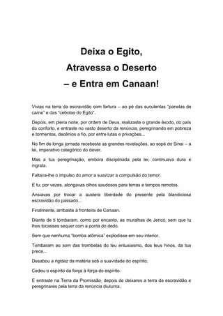 Deixa o Egito,
Atravessa o Deserto
– e Entra em Canaan!
Vivias na terra da escravidão com fartura – ao pé das suculentas “panelas de
carne” e das “cebolas do Egito”.
Depois, em plena noite, por ordem de Deus, realizaste o grande êxodo, do país
do conforto, e entraste no vasto deserto da renúncia, peregrinando em pobreza
e tormentos, decênios a fio, por entre lutas e privações...
No fim de longa jornada recebeste as grandes revelações, ao sopé do Sinai – a
lei, imperativo categórico do dever.
Mas a tua peregrinação, embora disciplinada pela lei, continuava dura e
ingrata.
Faltava-lhe o impulso do amor a suavizar a compulsão do temor.
E tu, por vezes, alongavas olhos saudosos para terras e tempos remotos.
Ansiavas por trocar a austera liberdade do presente pela blandiciosa
escravidão do passado...
Finalmente, arribaste à fronteira de Canaan.
Diante de ti tombaram, como por encanto, as muralhas de Jericó, sem que tu
lhes tocasses sequer com a ponta do dedo.
Sem que nenhuma “bomba atômica” explodisse em seu interior.
Tombaram ao som das trombetas do teu entusiasmo, dos teus hinos, da tua
prece...
Desabou a rigidez da matéria sob a suavidade do espírito.
Cedeu o espírito da força à força do espírito.
E entraste na Terra da Promissão, depois de deixares a terra da escravidão e
peregrinares pela terra da renúncia diuturna.
 