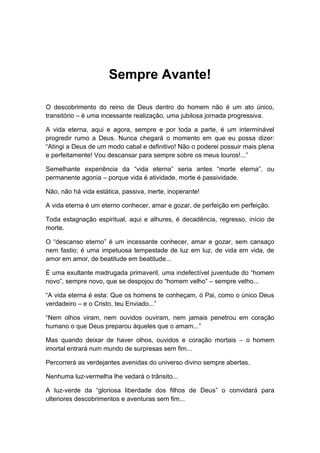 Sempre Avante!
O descobrimento do reino de Deus dentro do homem não é um ato único,
transitório – é uma incessante realização, uma jubilosa jornada progressiva.
A vida eterna, aqui e agora, sempre e por toda a parte, é um interminável
progredir rumo a Deus. Nunca chegará o momento em que eu possa dizer:
“Atingi a Deus de um modo cabal e definitivo! Não o poderei possuir mais plena
e perfeitamente! Vou descansar para sempre sobre os meus louros!...”
Semelhante experiência da “vida eterna” seria antes “morte eterna”, ou
permanente agonia – porque vida é atividade, morte é passividade.
Não, não há vida estática, passiva, inerte, inoperante!
A vida eterna é um eterno conhecer, amar e gozar, de perfeição em perfeição.
Toda estagnação espiritual, aqui e alhures, é decadência, regresso, início de
morte.
O “descanso eterno” é um incessante conhecer, amar e gozar, sem cansaço
nem fastio; é uma impetuosa tempestade de luz em luz, de vida em vida, de
amor em amor, de beatitude em beatitude...
É uma exultante madrugada primaveril, uma indefectível juventude do “homem
novo”, sempre novo, que se despojou do “homem velho” – sempre velho...
“A vida eterna é esta: Que os homens te conheçam, ó Pai, como o único Deus
verdadeiro – e o Cristo, teu Enviado...”
“Nem olhos viram, nem ouvidos ouviram, nem jamais penetrou em coração
humano o que Deus preparou àqueles que o amam...”
Mas quando deixar de haver olhos, ouvidos e coração mortais – o homem
imortal entrará num mundo de surpresas sem fim...
Percorrerá as verdejantes avenidas do universo divino sempre abertas.
Nenhuma luz-vermelha lhe vedará o trânsito...
A luz-verde da “gloriosa liberdade dos filhos de Deus” o convidará para
ulteriores descobrimentos e aventuras sem fim...
 