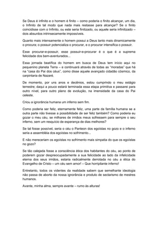 Se Deus é infinito e o homem é finito – como poderia o finito alcançar, um dia,
o Infinito de tal modo que nada mais restasse para alcançar? Se o finito
coincidisse com o Infinito, ou este seria finitizado, ou aquele seria infinitizado –
dois absurdos intrinsecamente impossíveis.
Quanto mais intensamente o homem possui a Deus tanto mais dinamicamente
o procura; o possuir potencializa o procurar, e o procurar intensifica o possuir.
Esse procurar-e-possuir, esse possuir-e-procurar é o que é a suprema
felicidade dos bem-aventurados...
Essa jornada beatífica do homem em busca de Deus tem início aqui no
pequenino planeta Terra – e continuará através de todas as “moradas” que há
na “casa do Pai dos céus”, como disse aquele avançado cidadão cósmico, da
carpintaria de Nazaré.
De momento, por uns anos e decênios, estou cumprindo o meu estágio
terrestre; daqui a pouco estará terminada essa etapa primitiva e passarei para
outro nível, para outro plano de evolução, na imensidade da casa do Pai
celeste.
Criou a ignorância humana um inferno sem fim.
Como poderia ser feliz, eternamente feliz, uma parte da família humana se a
outra parte não tivesse a possibilidade de ser feliz também? Como poderia eu
gozar o meu céu, se milhares de irmãos meus sofressem para sempre o seu
inferno, sem um resquício de esperança de dias melhores?
Se tal fosse possível, seria o céu o Panteon dos egoístas no gozo e o inferno
seria a assembléia dos egoístas no sofrimento...
E não mereceriam os egoístas no sofrimento mais simpatia do que os egoístas
no gozo?
Se tão calejada fosse a consciência ética dos habitantes do céu, ao ponto de
poderem gozar despreocupadamente a sua felicidade ao lado da infelicidade
eterna dos seus irmãos, estaria radicalmente derrotada no céu a ética do
Evangelho de Cristo – um céu sem amor! – Que horripilante inferno!
Entretanto, todos os videntes da realidade sabem que semelhante ideologia
não passa de aborto da nossa ignorância e produto de sectarismo de mestres
humanos.
Avante, minha alma, sempre avante – rumo às alturas!
 