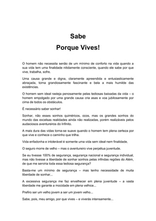Sabe
Porque Vives!
O homem não necessita senão de um mínimo de conforto na vida quando a
sua vida tem uma finalidade nitidamente consciente, quando ele sabe por que
vive, trabalha, sofre.
Uma causa grande e digna, claramente apreendida e entusiasticamente
abraçada, torna grandiosamente fascinante e bela a mais humilde das
existências.
O homem sem ideal rasteja penosamente pelas tediosas baixadas da vida – o
homem empolgado por uma grande causa cria asas e voa jubilosamente por
cima de todos os obstáculos.
É necessário saber sonhar!
Sonhar, não esses sonhos quiméricos, ocos, mas os grandes sonhos do
mundo das excelsas realidades ainda não realizadas, porém realizáveis pelos
audaciosos aventureiros do Infinito.
A mais dura das vidas torna-se suave quando o homem tem plena certeza por
que vive e conhece o caminho que trilha.
Vida enfadonha e intolerável é somente uma vida sem ideal nem finalidade.
O seguro morre de velho – mas o aventureiro vive perpétua juventude.
Se eu tivesse 100% de segurança, segurança nacional e segurança individual,
mas não tivesse a liberdade de sonhar sonhos pelas infindas regiões do Além,
de que me serviria toda essa tediosa segurança?
Basta-me um mínimo de segurança – mas tenho necessidade de muita
liberdade de sonhar...
A excessiva segurança me faz envelhecer em plena juventude – a vasta
liberdade me garante a mocidade em plena velhice...
Prefiro ser um velho jovem a ser um jovem velho...
Sabe, pois, meu amigo, por que vives – e viverás intensamente...
 