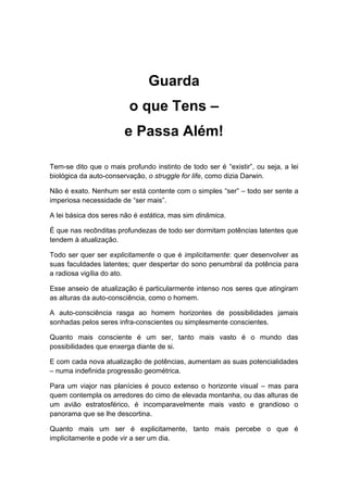 Guarda
o que Tens –
e Passa Além!
Tem-se dito que o mais profundo instinto de todo ser é “existir”, ou seja, a lei
biológica da auto-conservação, o struggle for life, como dizia Darwin.
Não é exato. Nenhum ser está contente com o simples “ser” – todo ser sente a
imperiosa necessidade de “ser mais”.
A lei básica dos seres não é estática, mas sim dinâmica.
É que nas recônditas profundezas de todo ser dormitam potências latentes que
tendem à atualização.
Todo ser quer ser explicitamente o que é implicitamente: quer desenvolver as
suas faculdades latentes; quer despertar do sono penumbral da potência para
a radiosa vigília do ato.
Esse anseio de atualização é particularmente intenso nos seres que atingiram
as alturas da auto-consciência, como o homem.
A auto-consciência rasga ao homem horizontes de possibilidades jamais
sonhadas pelos seres infra-conscientes ou simplesmente conscientes.
Quanto mais consciente é um ser, tanto mais vasto é o mundo das
possibilidades que enxerga diante de si.
E com cada nova atualização de potências, aumentam as suas potencialidades
– numa indefinida progressão geométrica.
Para um viajor nas planícies é pouco extenso o horizonte visual – mas para
quem contempla os arredores do cimo de elevada montanha, ou das alturas de
um avião estratosférico, é incomparavelmente mais vasto e grandioso o
panorama que se lhe descortina.
Quanto mais um ser é explicitamente, tanto mais percebe o que é
implicitamente e pode vir a ser um dia.
 