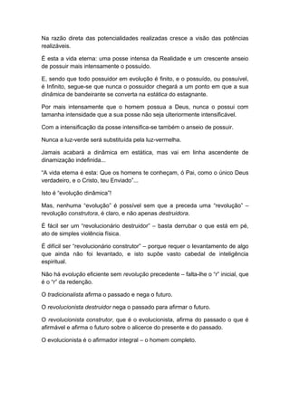 Na razão direta das potencialidades realizadas cresce a visão das potências
realizáveis.
É esta a vida eterna: uma posse intensa da Realidade e um crescente anseio
de possuir mais intensamente o possuído.
E, sendo que todo possuidor em evolução é finito, e o possuído, ou possuível,
é Infinito, segue-se que nunca o possuidor chegará a um ponto em que a sua
dinâmica de bandeirante se converta na estática do estagnante.
Por mais intensamente que o homem possua a Deus, nunca o possui com
tamanha intensidade que a sua posse não seja ulteriormente intensificável.
Com a intensificação da posse intensifica-se também o anseio de possuir.
Nunca a luz-verde será substituída pela luz-vermelha.
Jamais acabará a dinâmica em estática, mas vai em linha ascendente de
dinamização indefinida...
“A vida eterna é esta: Que os homens te conheçam, ó Pai, como o único Deus
verdadeiro, e o Cristo, teu Enviado”...
Isto é “evolução dinâmica”!
Mas, nenhuma “evolução” é possível sem que a preceda uma “revolução” –
revolução construtora, é claro, e não apenas destruidora.
É fácil ser um “revolucionário destruidor” – basta derrubar o que está em pé,
ato de simples violência física.
É difícil ser “revolucionário construtor” – porque requer o levantamento de algo
que ainda não foi levantado, e isto supõe vasto cabedal de inteligência
espiritual.
Não há evolução eficiente sem revolução precedente – falta-lhe o “r” inicial, que
é o “r” da redenção.
O tradicionalista afirma o passado e nega o futuro.
O revolucionista destruidor nega o passado para afirmar o futuro.
O revolucionista construtor, que é o evolucionista, afirma do passado o que é
afirmável e afirma o futuro sobre o alicerce do presente e do passado.
O evolucionista é o afirmador integral – o homem completo.
 