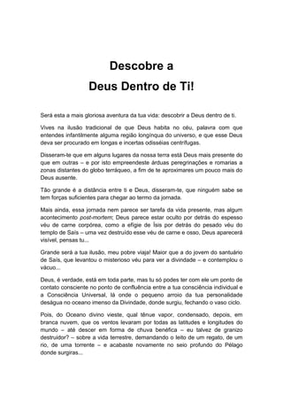 Descobre a
Deus Dentro de Ti!
Será esta a mais gloriosa aventura da tua vida: descobrir a Deus dentro de ti.
Vives na ilusão tradicional de que Deus habita no céu, palavra com que
entendes infantilmente alguma região longínqua do universo, e que esse Deus
deva ser procurado em longas e incertas odisséias centrífugas.
Disseram-te que em alguns lugares da nossa terra está Deus mais presente do
que em outras – e por isto empreendeste árduas peregrinações e romarias a
zonas distantes do globo terráqueo, a fim de te aproximares um pouco mais do
Deus ausente.
Tão grande é a distância entre ti e Deus, disseram-te, que ninguém sabe se
tem forças suficientes para chegar ao termo da jornada.
Mais ainda, essa jornada nem parece ser tarefa da vida presente, mas algum
acontecimento post-mortem; Deus parece estar oculto por detrás do espesso
véu de carne corpórea, como a efígie de Ísis por detrás do pesado véu do
templo de Saís – uma vez destruído esse véu de carne e osso, Deus aparecerá
visível, pensas tu...
Grande será a tua ilusão, meu pobre viaja! Maior que a do jovem do santuário
de Saís, que levantou o misterioso véu para ver a divindade – e contemplou o
vácuo...
Deus, é verdade, está em toda parte, mas tu só podes ter com ele um ponto de
contato consciente no ponto de confluência entre a tua consciência individual e
a Consciência Universal, lá onde o pequeno arroio da tua personalidade
deságua no oceano imenso da Divindade, donde surgiu, fechando o vaso ciclo.
Pois, do Oceano divino vieste, qual tênue vapor, condensado, depois, em
branca nuvem, que os ventos levaram por todas as latitudes e longitudes do
mundo – até descer em forma de chuva benéfica – eu talvez de granizo
destruidor? – sobre a vida terrestre, demandando o leito de um regato, de um
rio, de uma torrente – e acabaste novamente no seio profundo do Pélago
donde surgiras...
 