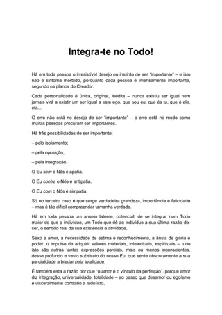 Integra-te no Todo!
Há em toda pessoa o irresistível desejo ou instinto de ser “importante” – e isto
não é sintoma mórbido, porquanto cada pessoa é imensamente importante,
segundo os planos do Creador.
Cada personalidade é única, original, inédita – nunca existiu ser igual nem
jamais virá a existir um ser igual a este ego, que sou eu, que és tu, que é ele,
ela...
O erro não está no desejo de ser “importante” – o erro está no modo como
muitas pessoas procuram ser importantes.
Há três possibilidades de ser importante:
– pelo isolamento;
– pela oposição;
– pela integração.
O Eu sem o Nós é apatia.
O Eu contra o Nós é antipatia.
O Eu com o Nós é simpatia.
Só no terceiro caso é que surge verdadeira grandeza, importância e felicidade
– mas é tão difícil compreender tamanha verdade.
Há em toda pessoa um anseio latente, potencial, de se integrar num Todo
maior do que o indivíduo, um Todo que dê ao indivíduo a sua última razão-de-
ser, o sentido real da sua existência e atividade.
Sexo e amor, a necessidade de estima e reconhecimento, a ânsia de glória e
poder, o impulso de adquirir valores materiais, intelectuais, espirituais – tudo
isto são outras tantas expressões parciais, mais ou menos inconscientes,
desse profundo e vasto substrato do nosso Eu, que sente obscuramente a sua
parcialidade a bradar pela totalidade.
É também esta a razão por que “o amor é o vínculo da perfeição”, porque amor
diz integração, universalidade, totalidade – ao passo que desamor ou egoísmo
é visceralmente contrário a tudo isto.
 