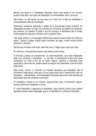 Sendo que Deus é a Totalidade Absoluta, tanto mais divino é um homem
quanto mais alto o seu grau de totalidade e universalidade, isto é, de amor.
Não incluir, ou até excluir do seu amor um único ser, é falta de totalidade e
universalidade, falta de “divindade”.
Felicidade, beatitude profunda e sólida só é encontrada nesse caminho de
integração da parte no Todo, do indivíduo no Universal, do relativo no Absoluto,
da creatura no Creador. É esta a voz do Cosmos, e felicidade não é senão
sintonização do pequeno indivíduo com o grande Todo.
“Ser igual a Deus” é a linguagem bíblica para exprimir esse anseio de todos os
seres. “Como o veado anseia pelas torrentes de água, assim anseia minha
alma por ti, Senhor”...
Sendo que em Deus tudo está, dele tudo vem, é lógico que a ele tudo volte.
É o eterno e universal teo-tropismo dos efeitos pela Causa.
A princípio, parece ao inexperiente, ao semi-experiente, que essa integração
seja uma renúncia à liberdade – e, de fato, o principiante anseia por essa
integração no Todo a fim de se sentir seguro: sacrifica a liberdade pela
segurança, como ele diz; prefere sentir-se seguro sem liberdade a ser livre sem
segurança.
Mais tarde, porém, o iniciando ou iniciado descobre que liberdade não é
contrária à segurança, mas que a única segurança real e indestrutível está na
liberdade – naturalmente, numa liberdade incomparavelmente mais elevada do
que aquela que ele conhecia a princípio.
O verdadeiro místico é um homem seguramente livre e livremente seguro,
porque totalmente integrado no Todo.
E, como liberdade e segurança é felicidade, esse homem nunca mais poderá
apostatar dessa vasta integração, que é a Vida Eterna e a Eterna Felicidade...
 