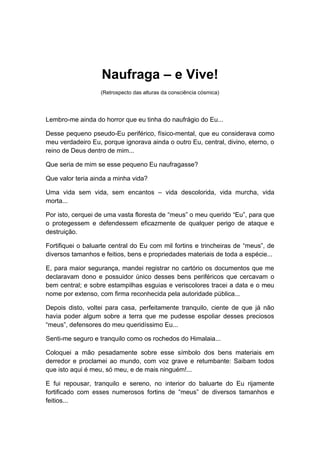 Naufraga – e Vive!
(Retrospecto das alturas da consciência cósmica)
Lembro-me ainda do horror que eu tinha do naufrágio do Eu...
Desse pequeno pseudo-Eu periférico, físico-mental, que eu considerava como
meu verdadeiro Eu, porque ignorava ainda o outro Eu, central, divino, eterno, o
reino de Deus dentro de mim...
Que seria de mim se esse pequeno Eu naufragasse?
Que valor teria ainda a minha vida?
Uma vida sem vida, sem encantos – vida descolorida, vida murcha, vida
morta...
Por isto, cerquei de uma vasta floresta de “meus” o meu querido “Eu”, para que
o protegessem e defendessem eficazmente de qualquer perigo de ataque e
destruição.
Fortifiquei o baluarte central do Eu com mil fortins e trincheiras de “meus”, de
diversos tamanhos e feitios, bens e propriedades materiais de toda a espécie...
E, para maior segurança, mandei registrar no cartório os documentos que me
declaravam dono e possuidor único desses bens periféricos que cercavam o
bem central; e sobre estampilhas esguias e veriscolores tracei a data e o meu
nome por extenso, com firma reconhecida pela autoridade pública...
Depois disto, voltei para casa, perfeitamente tranquilo, ciente de que já não
havia poder algum sobre a terra que me pudesse espoliar desses preciosos
“meus”, defensores do meu queridíssimo Eu...
Senti-me seguro e tranquilo como os rochedos do Himalaia...
Coloquei a mão pesadamente sobre esse símbolo dos bens materiais em
derredor e proclamei ao mundo, com voz grave e retumbante: Saibam todos
que isto aqui é meu, só meu, e de mais ninguém!...
E fui repousar, tranquilo e sereno, no interior do baluarte do Eu rijamente
fortificado com esses numerosos fortins de “meus” de diversos tamanhos e
feitios...
 
