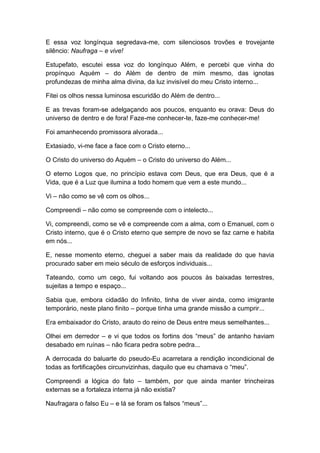 E essa voz longínqua segredava-me, com silenciosos trovões e trovejante
silêncio: Naufraga – e vive!
Estupefato, escutei essa voz do longínquo Além, e percebi que vinha do
propínquo Aquém – do Além de dentro de mim mesmo, das ignotas
profundezas de minha alma divina, da luz invisível do meu Cristo interno...
Fitei os olhos nessa luminosa escuridão do Além de dentro...
E as trevas foram-se adelgaçando aos poucos, enquanto eu orava: Deus do
universo de dentro e de fora! Faze-me conhecer-te, faze-me conhecer-me!
Foi amanhecendo promissora alvorada...
Extasiado, vi-me face a face com o Cristo eterno...
O Cristo do universo do Aquém – o Cristo do universo do Além...
O eterno Logos que, no princípio estava com Deus, que era Deus, que é a
Vida, que é a Luz que ilumina a todo homem que vem a este mundo...
Vi – não como se vê com os olhos...
Compreendi – não como se compreende com o intelecto...
Vi, compreendi, como se vê e compreende com a alma, com o Emanuel, com o
Cristo interno, que é o Cristo eterno que sempre de novo se faz carne e habita
em nós...
E, nesse momento eterno, cheguei a saber mais da realidade do que havia
procurado saber em meio século de esforços individuais...
Tateando, como um cego, fui voltando aos poucos às baixadas terrestres,
sujeitas a tempo e espaço...
Sabia que, embora cidadão do Infinito, tinha de viver ainda, como imigrante
temporário, neste plano finito – porque tinha uma grande missão a cumprir...
Era embaixador do Cristo, arauto do reino de Deus entre meus semelhantes...
Olhei em derredor – e vi que todos os fortins dos “meus” de antanho haviam
desabado em ruínas – não ficara pedra sobre pedra...
A derrocada do baluarte do pseudo-Eu acarretara a rendição incondicional de
todas as fortificações circunvizinhas, daquilo que eu chamava o “meu”.
Compreendi a lógica do fato – também, por que ainda manter trincheiras
externas se a fortaleza interna já não existia?
Naufragara o falso Eu – e lá se foram os falsos “meus”...
 