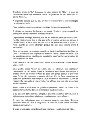 O estreito arroio do “Eu” desaguara no vasto oceano do “Nós” – e todas as
barulhentas ondas dos efêmeros “meus” afogaram-se no seio silencioso do
eterno “Nosso”...
A expansão daquilo que eu sou produz necessariamente a universalização
daquilo que eu tenho...
Nada mais tenho como meu desde que deixei de ser este pequeno Eu...
A diluição do pequeno Eu humano no grande Tu divino gera a espontânea
distribuição do meu individual ao nosso universal...
Depois desse naufrágio mortífero, que me fez entrar na plenitude da vida, sinto-
me tão indizivelmente livre e feliz que tenho irresistível vontade de abraçar o
mundo inteiro, e dar a cada ser um pouco da minha felicidade – pouco ou
muito, quanto ele puder abranger, porque sei que esse tesouro divino é
inexaurível...
Olhei em derredor, na exultante consciência da gloriosa liberdade dos filhos de
Deus – e verifiquei com surpresa que todos os “meus”, esses “ex-meus”, que
eu abandonara com o naufrágio do pseudo-Eu, esse “ex-Eu”, corriam atrás de
mim e queriam ser meus...
Não! – bradei – não vos quero mais, tiranos e carcereiros de outrora! Retirai-
vos de mim!
Eles, porém, esses “meus” de ontem, não se retiraram, mas replicaram
calmamente: Já não somos tiranos e carcereiros teus! Somos teus amigos e
aliados! Quem se libertou do falso Eu pode sem perigo possuir o que cerca
esse Eu! Já não queremos possuir-te, glorioso filho de Deus, queremos ser
possuídos por ti! Leva-nos contigo a Deus, teu Deus e nosso Deus, tu, que és
nosso irmão mais velho e vais em linha reta a Deus, leva pela mão a nós, teus
irmãos menores!...
Assim diziam e suplicavam os grandes e pequenos “meus” de ontem, toda
essa numerosa família de bens terrenos que eu abandonara...
E eu os acolhi como servos e amigos, e eles me serviram e servem, dócil e
jubilosamente, como bons aliados na jornada comum rumo a Deus...
E, certo dia, defrontamos com um homem estranho, que disse: “Procurai
primeiro o reino de Deus e sua justiça – e todas as outras coisas vos serão
dadas de acréscimo”...
E segui avante, após o grande naufrágio voluntário – na plenitude da vida...
 