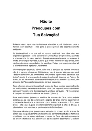 Não te
Preocupes com
Tua Salvação!
Palavras como estas são terrivelmente absurdas, e até blasfemas, para o
homem semi-espiritual – mas para o pleni-espiritual são espontaneamente
evidentes.
O semi-espiritual – o que crê no mundo espiritual, mas dele não tem
experiência pessoal – sente-se como que um náufrago em pleno mar, agarrado
a uma prancha do navio avariado, lutando desesperadamente por escapar à
morte, em qualquer hipótese, custe o que custar, mesmo que seja ele só, sem
nenhum dos seus companheiros de naufrágio. É nisto que o semi-espiritual vê
a espiritualidade e o próprio Cristianismo.
O homem pleni-espiritual, porém, sabe que a salvação do homem individual
não é o escopo primário do Cristianismo, mas é apenas algo que nos será
“dado de acréscimo”, se procurarmos “em primeiro lugar o reino de Deus e sua
justiça”; aquilo é uma espécie de presente adicional, digamos um “abono de
Natal”, do dia natalício ou do renascimento espiritual do homem – ou então, um
presente de Páscoa pela ressurreição por que passamos.
Para o homem plenamente espiritual, o reino de Deus consiste essencialmente
no “cumprimento da vontade do Pai dos céus”; em saborear esse cumprimento
como um “manjar”, uma deliciosa iguaria, um lauto banquete. – “O meu manjar
é cumprir a vontade daquele que me enviou.” (Jesus.)
Esse cumprimento jubiloso e beatífico da vontade de Deus, essa perfeita
sintonização da vida do homem com o espírito do Cristo interno, essa inefável
consciência de unidade e identidade com o Infinito, o Absoluto, o Todo, com
Deus – isto é que é, para o homem realmente espiritual, o alfa e o ômega, a
plenitude da vida espiritual, a quintessência do Cristianismo.
Claro que ele não pode ignorar que a salvação do homem (e não apenas da
alma!) está inseparavelmente unida com essa permanente atitude de harmonia
com Deus; pois, se assim não fosse, o mundo de Deus não seria um cosmos
de ordem e harmonia, mas sim um caos de desordem e desarmonia. O homem
 