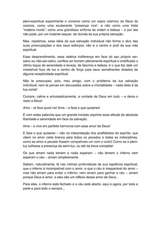 pleni-espiritual experimenta o universo como um sopro cósmico do Deus do
cosmos, como uma exuberante “presença viva”, e não como uma triste
“matéria morta”; como uma grandiosa sinfonia de ordem e beleza – e por isto
não pode, por um instante sequer, ter dúvida da sua própria salvação.
Mas, repetimos, essa idéia da sua salvação individual não forma o alvo das
suas preocupações e dos seus esforços; não é o centro e pivô da sua vida
espiritual.
Esse desprendimento, essa relativa indiferença em face do seu próprio ser-
salvo ou não-ser-salvo, confere ao homem plenamente espiritual e cristificado o
último toque de serenidade e leveza, de fascínio e beleza; é o que faz dele um
irresistível foco de luz e centro de força para seus semelhantes dotados de
alguma receptividade espiritual.
Não te preocupes, pois, meu amigo, com o problema da tua salvação
individual; nem te percas em discussões sobre a imortalidade – nada disto é da
tua conta!
Cumpre, calma e entusiasticamente, a vontade de Deus em tudo – e deixa o
resto a Deus!
Ama – et face quod vis! Ama – e faze o que quiseres!
É com estas palavras que um grande iniciado exprime essa atitude de absoluta
liberdade e serenidade em face da salvação.
Ama – e vive em perfeita harmonia com esse amor de Deus!
E faze o que quiseres – não na interpretação dos analfabetos do espírito, que
vêem no amor carta branca para todos os pecados e todas as indisciplinas,
como se amor e pecado fossem compatíveis um com o outro! Como se a pleni-
luz sofresse a presença da semi-luz, ou até da treva completa!
Os que amam nada temem e nada esperam – não temem o inferno nem
esperam o céu – amam simplesmente.
Sabem, naturalmente, lá nas íntimas profundezas da sua sapiência espiritual,
que o inferno é incompatível com o amor, e que o céu é inseparável do amor –
mas não amam para evitar o inferno, nem amam para ganhar o céu – amam
porque Deus é amor, e eles são um reflexo desse amor de Deus...
Para eles, o inferno está fechado e o céu está aberto, aqui e agora, por toda a
parte e para todo o sempre...
 