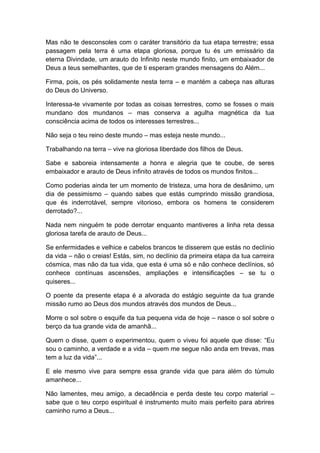 Mas não te desconsoles com o caráter transitório da tua etapa terrestre; essa
passagem pela terra é uma etapa gloriosa, porque tu és um emissário da
eterna Divindade, um arauto do Infinito neste mundo finito, um embaixador de
Deus a teus semelhantes, que de ti esperam grandes mensagens do Além...
Firma, pois, os pés solidamente nesta terra – e mantém a cabeça nas alturas
do Deus do Universo.
Interessa-te vivamente por todas as coisas terrestres, como se fosses o mais
mundano dos mundanos – mas conserva a agulha magnética da tua
consciência acima de todos os interesses terrestres...
Não seja o teu reino deste mundo – mas esteja neste mundo...
Trabalhando na terra – vive na gloriosa liberdade dos filhos de Deus.
Sabe e saboreia intensamente a honra e alegria que te coube, de seres
embaixador e arauto de Deus infinito através de todos os mundos finitos...
Como poderias ainda ter um momento de tristeza, uma hora de desânimo, um
dia de pessimismo – quando sabes que estás cumprindo missão grandiosa,
que és inderrotável, sempre vitorioso, embora os homens te considerem
derrotado?...
Nada nem ninguém te pode derrotar enquanto mantiveres a linha reta dessa
gloriosa tarefa de arauto de Deus...
Se enfermidades e velhice e cabelos brancos te disserem que estás no declínio
da vida – não o creias! Estás, sim, no declínio da primeira etapa da tua carreira
cósmica, mas não da tua vida, que esta é uma só e não conhece declínios, só
conhece contínuas ascensões, ampliações e intensificações – se tu o
quiseres...
O poente da presente etapa é a alvorada do estágio seguinte da tua grande
missão rumo ao Deus dos mundos através dos mundos de Deus...
Morre o sol sobre o esquife da tua pequena vida de hoje – nasce o sol sobre o
berço da tua grande vida de amanhã...
Quem o disse, quem o experimentou, quem o viveu foi aquele que disse: “Eu
sou o caminho, a verdade e a vida – quem me segue não anda em trevas, mas
tem a luz da vida”...
E ele mesmo vive para sempre essa grande vida que para além do túmulo
amanhece...
Não lamentes, meu amigo, a decadência e perda deste teu corpo material –
sabe que o teu corpo espiritual é instrumento muito mais perfeito para abrires
caminho rumo a Deus...
 