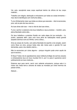 Vai, pois, esculpindo esse corpo espiritual dentro da oficina do teu corpo
material...
Trabalha com alegria, dedicação e entusiasmo por todas as coisas terrestres –
mas não te identifiques com nenhuma delas...
Tu és infinitamente maior que todas as obras que executas – não te escravizes,
pois, sob os pés dos teus servos...
As tuas obras são tuas – mas tu não és das tuas obras...
Tu és o senhor e soberano dos teus trabalhos e seus produtos – mantém, pois,
plena liberdade sobre eles...
Os teus trabalhos e produtos ficarão em cada etapa da tua evolução – tu,
porém, passarás além, para uma nova série de realizações nessa grande
epopéia cósmica rumo ao Infinito, rumo a Deus...
Ama as coisas do mundo, com plena liberdade de espírito e de coração, assim
como Deus as ama, porque todas elas são meios para o grande fim que
demandas, para o teu destino eterno...
Não te escravizes por coisa alguma – porque ninguém pode amar aquilo de
que é escravo...
Ó Deus! Todos nós te agradecemos esse inefável privilégio de sermos arautos
e embaixadores teus em teus mundos! Em ti, por ti e para ti queremos servir
jubilosamente as tuas creaturas...
Estamos aqui para servir, servir com radiante entusiasmo, porque este é o
nosso céu nesta terra e através de todas as moradas por onde tivermos de
passar ainda...
Aleluia!...
 