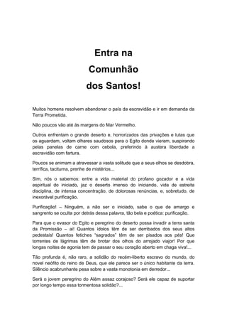 Entra na
Comunhão
dos Santos!
Muitos homens resolvem abandonar o país da escravidão e ir em demanda da
Terra Prometida.
Não poucos vão até às margens do Mar Vermelho.
Outros enfrentam o grande deserto e, horrorizados das privações e lutas que
os aguardam, voltam olhares saudosos para o Egito donde vieram, suspirando
pelas panelas de carne com cebola, preferindo à austera liberdade a
escravidão com fartura.
Poucos se animam a atravessar a vasta solitude que a seus olhos se desdobra,
terrífica, taciturna, prenhe de mistérios...
Sim, nós o sabemos: entre a vida material do profano gozador e a vida
espiritual do iniciado, jaz o deserto imenso do iniciando, vida de estreita
disciplina, de intensa concentração, de dolorosas renúncias, e, sobretudo, de
inexorável purificação.
Purificação! – Ninguém, a não ser o iniciado, sabe o que de amargo e
sangrento se oculta por detrás dessa palavra, tão bela e poética: purificação.
Para que o evasor do Egito e peregrino do deserto possa invadir a terra santa
da Promissão – ai! Quantos ídolos têm de ser derribados dos seus altos
pedestais! Quantos fetiches “sagrados” têm de ser pisados aos pés! Que
torrentes de lágrimas têm de brotar dos olhos do arrojado viajor! Por que
longas noites de agonia tem de passar o seu coração aberto em chaga viva!...
Tão profunda é, não raro, a solidão do recém-liberto escravo do mundo, do
novel neófito do reino de Deus, que ele parece ser o único habitante da terra.
Silêncio acabrunhante pesa sobre a vasta monotonia em derredor...
Será o jovem peregrino do Além assaz corajoso? Será ele capaz de suportar
por longo tempo essa tormentosa solidão?...
 