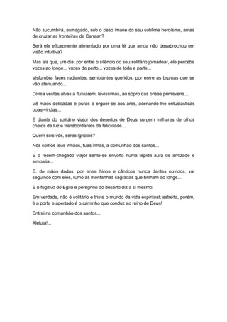 Não sucumbirá, esmagado, sob o peso imane do seu sublime heroísmo, antes
de cruzar as fronteiras de Canaan?
Será ele eficazmente alimentado por uma fé que ainda não desabrochou em
visão intuitiva?
Mas eis que, um dia, por entre o silêncio do seu solitário jornadear, ele percebe
vozes ao longe... vozes de perto... vozes de toda a parte...
Vislumbra faces radiantes, semblantes queridos, por entre as brumas que se
vão atenuando...
Divisa vestes alvas a flutuarem, levíssimas, ao sopro das brisas primaveris...
Vê mãos delicadas e puras a erguer-se aos ares, acenando-lhe entusiásticas
boas-vindas...
E diante do solitário viajor dos desertos de Deus surgem milhares de olhos
cheios de luz e transbordantes de felicidade...
Quem sois vós, seres ignotos?
Nós somos teus irmãos, tuas irmãs, a comunhão dos santos...
E o recém-chegado viajor sente-se envolto numa tépida aura de amizade e
simpatia...
E, de mãos dadas, por entre hinos e cânticos nunca dantes ouvidos, vai
seguindo com eles, rumo às montanhas sagradas que brilham ao longe...
E o fugitivo do Egito e peregrino do deserto diz a si mesmo:
Em verdade, não é solitário e triste o mundo da vida espiritual; estreita, porém,
é a porta e apertado é o caminho que conduz ao reino de Deus!
Entrei na comunhão dos santos...
Aleluia!...
 