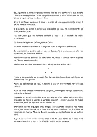 Se, algum dia, a alma chegasse ao termo final do seu “conhecer” e sua marcha
dinâmica se congelasse numa estagnação estática – seria este o fim da vida
eterna e o princípio da morte sem fim...
Viver é conhecer, conhecer é amar – e onde há vida, conhecimento, amor, lá
exulta inefável felicidade.
O Evangelho de Cristo é a mais alta expressão da vida, do conhecimento, do
amor, da felicidade.
“Eu vim para que os homens tenham a vida – e a tenham na maior
abundância.”
Os inscientes ignoram o Evangelho de Cristo.
Os semi-cientes consideram o Evangelho como a religião do sofrimento.
Os pleni-cientes, porém, sabem que o Evangelho é a mensagem da vida
abundante, da felicidade inefável.
Penúltimas são as sombras da sexta-feira da paixão – últimos são os fulgores
da Páscoa da ressurreição.
Penúltimo é o túmulo fechado – último é o sepulcro aberto e vazio.
*
* *
Amigo e companheiro de jornada! Este livro te fala de sombras e de luzes, de
sofrimentos e de glórias.
Negar os sofrimentos da vida, é mentira e falta de honestidade para consigo
mesmo.
Fixar os olhos nesses sofrimentos é perigoso, porque gera amargo pessimismo
e filosofia unilateral.
Conceder as sombras da vida, mas espraiar os olhos pelos horizontes além,
arraiados de luzes, é admitir a verdade integral e encher a alma de forças
suficientes para, no meio das trevas, crer na luz.
Entretanto, não te esqueças, meu amigo: essa alvorada salvadora não nasce
em algum horizonte fora de ti, mas sim no horizonte dentro de ti – esse sol
desponta no Grande Além de Dentro, nas divinas profundezas de tua própria
alma.
É, pois, necessário que descubras esse reino de Deus dentro de ti, esse reino
sempre presente a ti, mas do qual estás, muitas vezes, ausente.
 